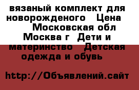 вязаный комплект для новорожденого › Цена ­ 900 - Московская обл., Москва г. Дети и материнство » Детская одежда и обувь   